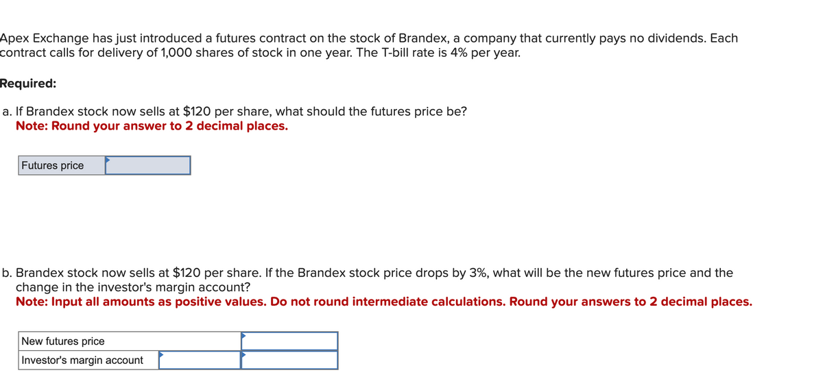 Apex Exchange has just introduced a futures contract on the stock of Brandex, a company that currently pays no dividends. Each
contract calls for delivery of 1,000 shares of stock in one year. The T-bill rate is 4% per year.
Required:
a. If Brandex stock now sells at $120 per share, what should the futures price be?
Note: Round your answer to 2 decimal places.
Futures price
b. Brandex stock now sells at $120 per share. If the Brandex stock price drops by 3%, what will be the new futures price and the
change in the investor's margin account?
Note: Input all amounts as positive values. Do not round intermediate calculations. Round your answers to 2 decimal places.
New futures price
Investor's margin account