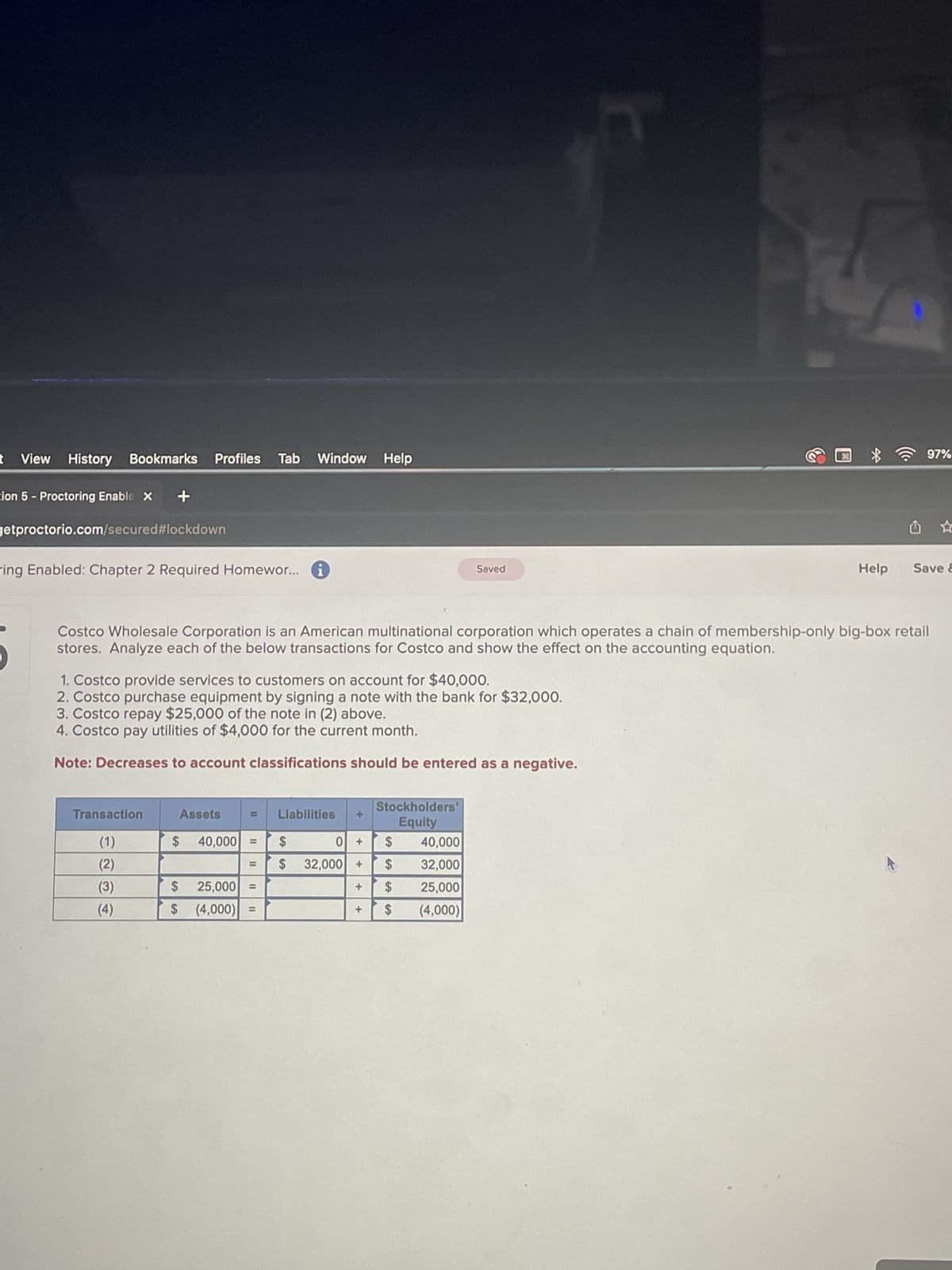 t View History Bookmarks Profiles Tab Window Help
cion 5 Proctoring Enable X +
getproctorio.com/secured #lockdown
ring Enabled: Chapter 2 Required Homewor...
Transaction
(1)
(2)
(3)
(4)
1. Costco provide services to customers on account for $40,000.
2. Costco purchase equipment by signing a note with the bank for $32,000.
3. Costco repay $25,000 of the note in (2) above.
4. Costco pay utilities of $4,000 for the current month.
Note: Decreases to account classifications should be entered as a negative.
Assets
11
Costco Wholesale Corporation is an American multinational corporation which operates a chain of membership-only big-box retail
stores. Analyze each of the below transactions for Costco and show the effect on the accounting equation.
$ 40,000 =
=
1
$
25,000 =
$ (4,000)
11
Liabilities
$
0 + $
40,000
32,000
$ 32,000 + $
$
25,000
$ (4,000)
+
Saved
Stockholders'
Equity
+
Help
97%
Save &