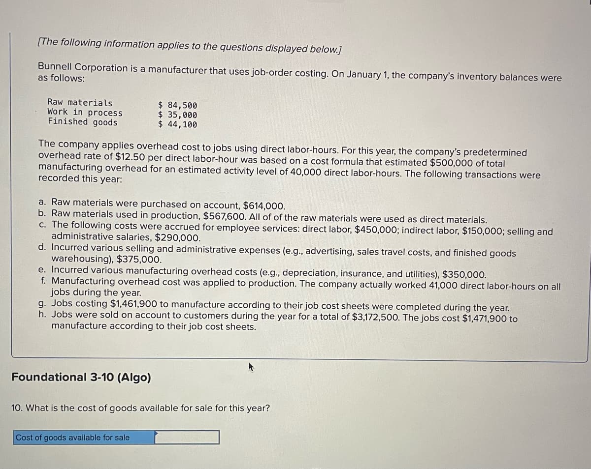 [The following information applies to the questions displayed below.]
Bunnell Corporation is a manufacturer that uses job-order costing. On January 1, the company's inventory balances were
as follows:
Raw materials
Work in process
Finished goods
The company applies overhead cost to jobs using direct labor-hours. For this year, the company's predetermined
overhead rate of $12.50 per direct labor-hour was based on a cost formula that estimated $500,000 of total
manufacturing overhead for an estimated activity level of 40,000 direct labor-hours. The following transactions were
recorded this year:
$ 84,500
$ 35,000
$ 44,100
a. Raw materials were purchased on account, $614,000.
b. Raw materials used in production, $567,600. All of of the raw materials were used as direct materials.
c. The following costs were accrued for employee services: direct labor, $450,000; indirect labor, $150,000; selling and
administrative salaries, $290,000.
d. Incurred various selling and administrative expenses (e.g., advertising, sales travel costs, and finished goods
warehousing), $375,000.
e. Incurred various manufacturing overhead costs (e.g., depreciation, insurance, and utilities), $350,000.
f. Manufacturing overhead cost was applied to production. The company actually worked 41,000 direct labor-hours on all
jobs during the year.
g. Jobs costing $1,461,900 to manufacture according to their job cost sheets were completed during the year.
h. Jobs were sold on account to customers during the year for a total of $3,172,500. The jobs cost $1,471,900 to
manufacture according to their job cost sheets.
Foundational 3-10 (Algo)
10. What is the cost of goods available for sale for this year?
Cost of goods available for sale