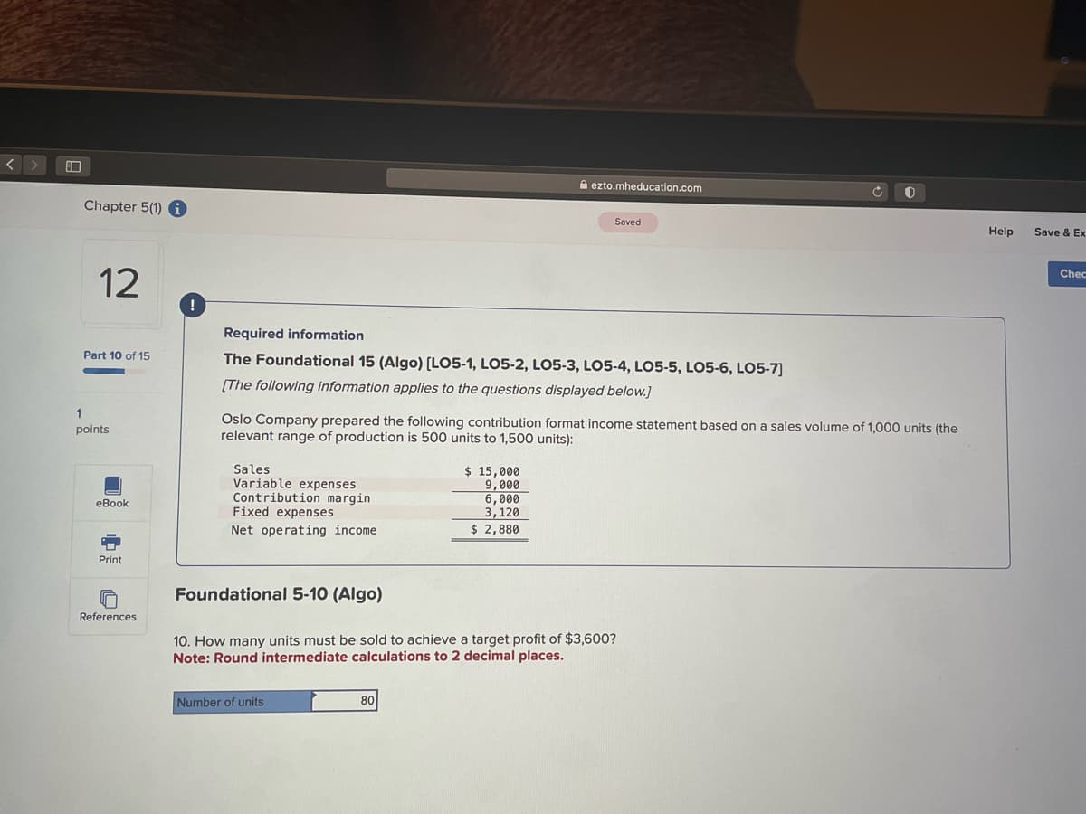 <>
Chapter 5(1) i
12
Part 10 of 15
1
points
eBook
Print
References
!
Required information
The Foundational 15 (Algo) [LO5-1, LO5-2, LO5-3, LO5-4, LO5-5, LO5-6, LO5-7]
[The following information applies to the questions displayed below.]
Sales
Variable expenses
Contribution margin
Fixed expenses
Net operating income
Oslo Company prepared the following contribution format income statement based on a sales volume of 1,000 units (the
relevant range of production is 500 units to 1,500 units):
Number of units
ezto.mheducation.com
$ 15,000
9,000
80
Saved
6,000
3,120
$ 2,880
Foundational 5-10 (Algo)
10. How many units must be sold to achieve a target profit of $3,600?
Note: Round intermediate calculations to 2 decimal places.
0
Help
Save & Ex
Chec