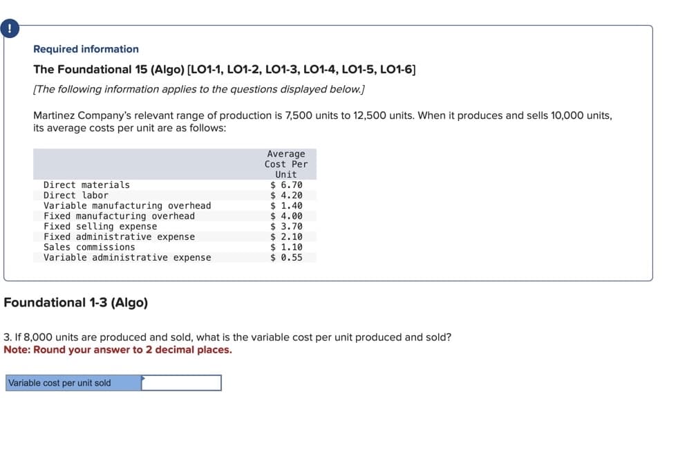 Required information
The Foundational 15 (Algo) [LO1-1, LO1-2, LO1-3, LO1-4, LO1-5, LO1-6]
[The following information applies to the questions displayed below.]
Martinez Company's relevant range of production is 7,500 units to 12,500 units. When it produces and sells 10,000 units,
its average costs per unit are as follows:
Direct materials
Direct labor
Variable manufacturing overhead
Fixed manufacturing overhead
Fixed selling expense
Fixed administrative expense
Sales commissions
Variable administrative expense
Foundational 1-3 (Algo)
Average
Cost Per
Unit
$ 6.70
$ 4.20
Variable cost per unit sold
$ 1.40
$ 4.00
$ 3.70
$ 2.10
$ 1.10
$ 0.55
3. If 8,000 units are produced and sold, what is the variable cost per unit produced and sold?
Note: Round your answer to 2 decimal places.