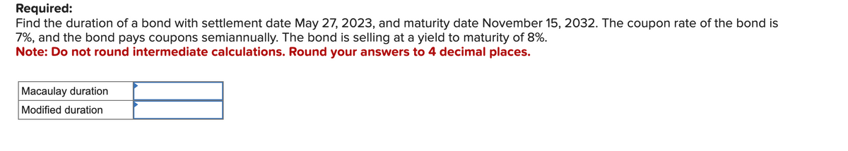 Required:
Find the duration of a bond with settlement date May 27, 2023, and maturity date November 15, 2032. The coupon rate of the bond is
7%, and the bond pays coupons semiannually. The bond is selling at a yield to maturity of 8%.
Note: Do not round intermediate calculations. Round your answers to 4 decimal places.
Macaulay duration
Modified duration