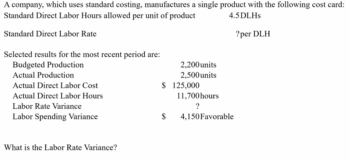 A company, which uses standard costing, manufactures a single product with the following cost card:
Standard Direct Labor Hours allowed per unit of product
4.5 DLHS
Standard Direct Labor Rate
Selected results for the most recent period are:
Budgeted Production
Actual Production
Actual Direct Labor Cost
Actual Direct Labor Hours
Labor Rate Variance
Labor Spending Variance
What is the Labor Rate Variance?
2,200 units
2,500 units
$ 125,000
S
11,700 hours
?
4,150 Favorable
?per DLH