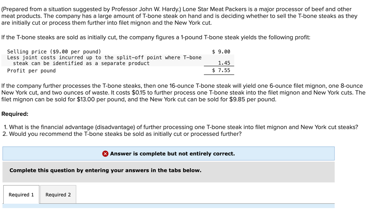 (Prepared from a situation suggested by Professor John W. Hardy.) Lone Star Meat Packers is a major processor of beef and other
meat products. The company has a large amount of T-bone steak on hand and is deciding whether to sell the T-bone steaks as they
are initially cut or process them further into filet mignon and the New York cut.
If the T-bone steaks are sold as initially cut, the company figures a 1-pound T-bone steak yields the following profit:
Selling price ($9.00 per pound)
Less joint costs incurred up to the split-off point where T-bone
steak can be identified as a separate product
Profit per pound
If the company further processes the T-bone steaks, then one 16-ounce T-bone steak will yield one 6-ounce filet mignon, one 8-ounce
New York cut, and two ounces of waste. costs $0.15 to further process one T-bone steak into the filet mignon and New York cuts. The
filet mignon can be sold for $13.00 per pound, and the New York cut can be sold for $9.85 per pound.
$ 9.00
1.45
$ 7.55
Required:
1. What is the financial advantage (disadvantage) of further processing one T-bone steak into filet mignon and New York cut steaks?
2. Would you recommend the T-bone steaks be sold as initially cut or processed further?
Complete this question by entering your answers in the tabs below.
Required 1 Required 2
X Answer is complete but not entirely correct.