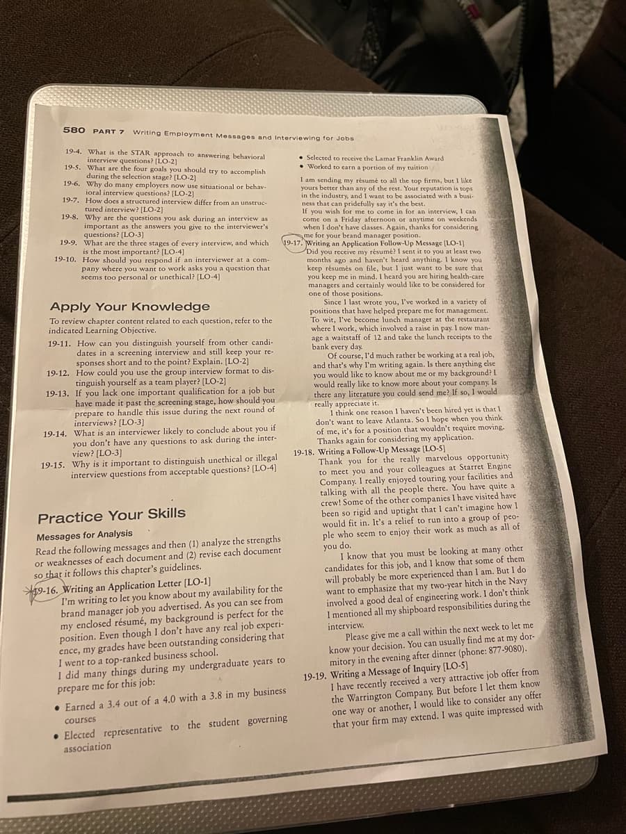 580 PART 7 Writing Employment Messages and Interviewing for Jobs
19-4. What is the STAR approach to answering behavioral
interview questions? [LO-2]
19-5.
What are the four goals you should try to accomplish
during the selection stage? [LO-2]
19-6. Why do many employers now use situational. behav-
ioral interview questions? [LO-2]
19-7. How does a structured interview differ from an unstruc-
tured interview? [LO-2]
19-8.
Why are the questions you ask during an interview as
important as the answers you give to the interviewer's
questions? [LO-3]
19-9. What are the three stages of every interview, and which
is the most important? [LO-4]
19-10. How should you respond if an interviewer at a com-
pany where you want to work asks you a question that
seems too personal or unethical? [LO-4]
Apply Your Knowledge
To review chapter content related to each question, refer to the
indicated Learning Objective.
19-11. How can you distinguish yourself from other candi-
dates in a screening interview and still keep your re-
sponses short and to the point? Explain. [LO-2]
19-12. How could you use the group interview format to dis-
tinguish yourself as a team player? [LO-2]
19-13. If you lack one important qualification for a job but
have made it past the screening stage, how should you.
prepare to handle this issue during the next round of
interviews? [LO-3]
19-14. What is an interviewer likely to conclude about you if
you don't have any questions to ask during the inter-
view? [LO-3]
19-15. Why is it important to distinguish unethical or illegal
interview questions from acceptable questions? [LO-4]
Practice Your Skills
Messages for Analysis
Read the following messages and then (1) analyze the strengths
or weaknesses of each document and (2) revise each document
so that it follows this chapter's guidelines.
I am sending my résumé to all the top firms, but I like
yours better than any of the rest. Your reputation is tops
in the industry, and I want to be associated with a busi-
ness that can pridefully say it's the best.
If you wish for me to come in for an interview, I can
come on a Friday afternoon or anytime on weekends.
when I don't have classes. Again, thanks for considering
me for your brand manager position.
19-17. Writing an Application Follow-Up Message [LO-1]
Did you receive my résumé? I sent it to you at least two
months ago and haven't heard anything. I know you
keep résumés on file, but I just want to be sure that
you keep me in mind. I heard you are hiring health-care
managers and certainly would like to be considered for
one of those positions.
9-16. Writing an Application Letter [LO-1]
I'm writing to let you know about my availability for the
brand manager job you advertised. As you can see from
my enclosed résumé, my background is perfect for the
position. Even though I don't have any real job experi-
ence, my grades have been outstanding considering that
I went to a top-ranked business school.
I did many things during my undergraduate years to
prepare me for this job:
Selected to receive the Lamar Franklin Award
• Worked to carn a portion of my tuition 1
• Earned a 3.4 out of a 4.0 with a 3.8 in my business
courses
• Elected representative to the student governing
association
Since I last wrote you, I've worked in a variety of
positions that have helped prepare me for management.
To wit, I've become lunch manager at the restaurant
where I work, which involved a raise in pay. I now man-
age a waitstaff of 12 and take the lunch receipts to the
bank every day.
Of course, I'd much rather be working at a real job,
and that's why I'm writing again. Is there anything else
you would like to know about me or my background? I
would really like to know more about your company. Is
there any literature you could send me? If so, I would
really appreciate it.
I think one reason I haven't been hired yet is that I
don't want to leave Atlanta. So I hope when you think
of me, it's for a position that wouldn't require moving.
Thanks again for considering my application.
19-18. Writing a Follow-Up Message [LO-5]
Thank you for the really marvelous opportunity
to meet you and your colleagues at Starret Engine
Company. I really enjoyed touring your facilities and
talking with all the people there. You have quite a
crew! Some of the other companies I have visited have
been so rigid and uptight that I can't imagine how I
would fit in. It's a relief to run into a group of peo-
ple who seem to enjoy their work as much as all of
you do.
I know that you must be looking at many other
candidates for this job, and I know that some of them
will probably be more experienced than I am. But I do
want to emphasize that my two-year hitch in the Navy
involved a good deal of engineering work. I don't think
I mentioned all my shipboard responsibilities during the
interview.
Please give me a call within the next week to let me
know your decision. You can usually find me at my dor-
mitory in the evening after dinner (phone: 877-9080).
19-19. Writing a Message of Inquiry [LO-5]
I have recently received a very attractive job offer from
the Warrington Company. But before I let them know
one way or another, I would like to consider any offer
that your firm may extend. I was quite impressed with