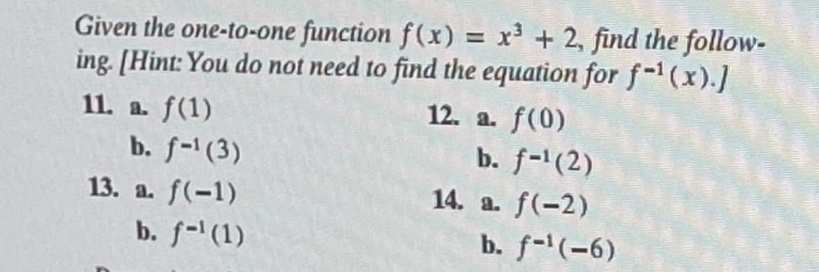 Given the one-to-one function f(x) = x3 + 2, find the follow-
ing. [Hint: You do not need to find the equation for f-1(x).]
11. a. f(1)
b. f-1 (3)
13. a. f(-1)
b. f-¹ (1)
12. a. f(0)
b. f-1(2)
14. a. f(-2)
b. f-¹(-6)