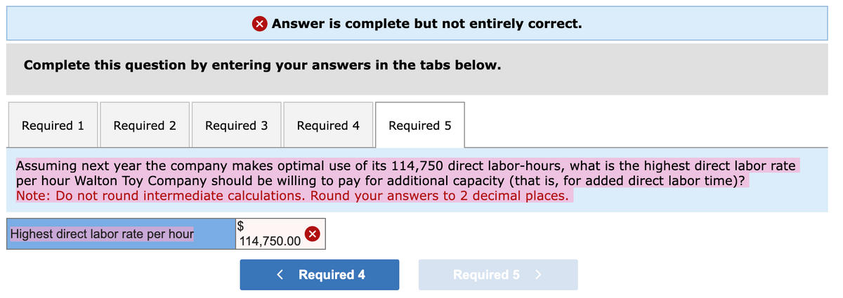 Complete this question by entering your answers in the tabs below.
Required 1 Required 2 Required 3
Answer is complete but not entirely correct.
Highest direct labor rate per hour
Required 4 Required 5
Assuming next year the company makes optimal use of its 114,750 direct labor-hours, what is the highest direct labor rate
per hour Walton Toy Company should be willing to pay for additional capacity (that is, for added direct labor time)?
Note: Do not round intermediate calculations. Round your answers to 2 decimal places.
114,750.00
< Required 4
Required 5