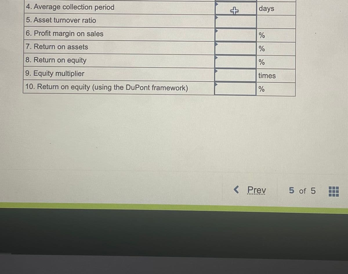 4. Average collection period
5. Asset turnover ratio
6. Profit margin on sales
7. Return on assets
8. Return on equity
9. Equity multiplier
10. Return on equity (using the DuPont framework)
++
days
%
%
%
times
%
< Prev
DONDOS
5 of 5