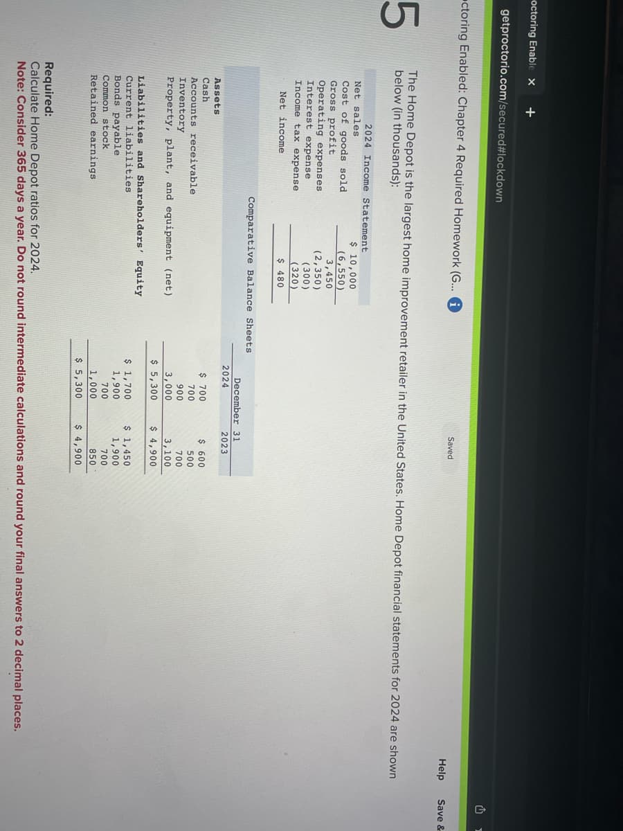 octoring Enable x +
getproctorio.com/secured #lockdown
ctoring Enabled: Chapter 4 Required Homework (G... i
5
The Home Depot is the largest home improvement retailer in the United States. Home Depot financial statements for 2024 are shown
below (in thousands):
2024 Income Statement
Net sales
Cost of goods sold
Gross profit
Operating expenses
Interest expense
Income tax expense
Net income
Assets
Cash
$ 10,000
(6,550)
3,450
(2,350)
Bonds payable
Common stock
Retained earnings
(300)
(320)
$ 480
Comparative Balance Sheets
Accounts receivable
Inventory
Property, plant, and equipment (net)
Liabilities and Shareholders' Equity
Current liabilities
December 31
2024
Saved
$ 700
700
900
3,000
$ 5,300
$ 1,700
1,900
700
1,000
$ 5,300
2023
$ 600
500
700
3,100
$ 4,900
$ 1,450
1,900
700
850
$ 4,900
Help
Required:
Calculate Home Depot ratios for 2024.
Note: Consider 365 days a year. Do not round intermediate calculations and round your final answers to 2 decimal places.
₁
Save &