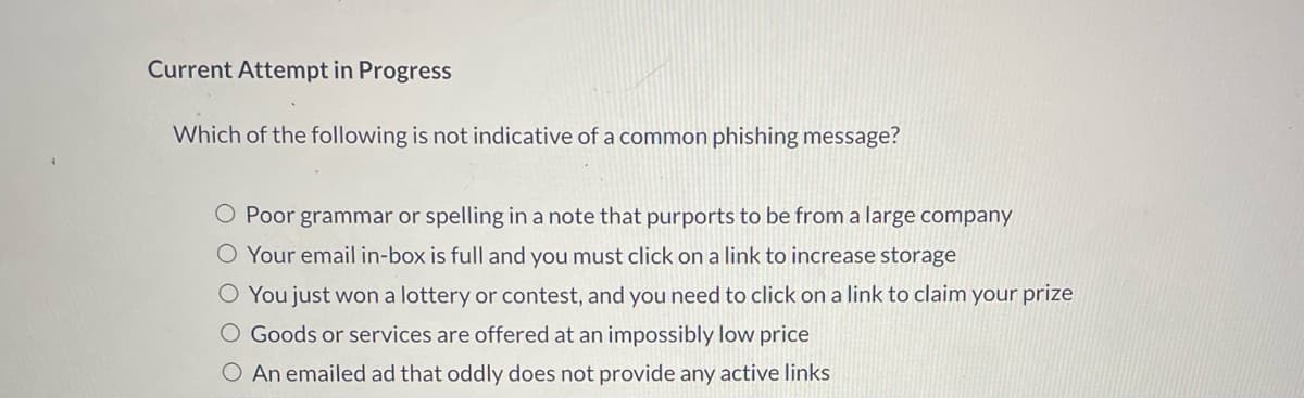 Current Attempt in Progress
Which of the following is not indicative of a common phishing message?
O Poor grammar or spelling in a note that purports to be from a large company
O Your email in-box is full and you must click on a link to increase storage
O You just won a lottery or contest, and you need to click on a link to claim your prize
O Goods or services are offered at an impossibly low price
O An emailed ad that oddly does not provide any active links