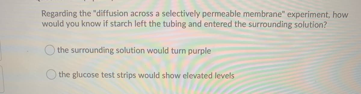 Regarding the "diffusion across a selectively permeable membrane" experiment, how
know if starch left the tubing and entered the surrounding solution?
would
you
O the surrounding solution would turn purple
the glucose test strips would show elevated levels
