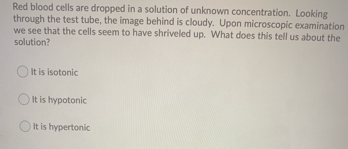 Red blood cells are dropped in a solution of unknown concentration. Looking
through the test tube, the image behind is cloudy. Upon microscopic examination
we see that the cells seem to have shriveled up. What does this tell us about the
solution?
O It is isotonic
O It is hypotonic
O It is hypertonic
