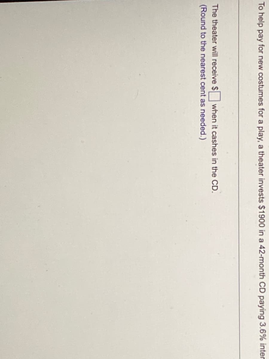 To help pay for new costumes for a play, a theater invests $1900 in a 42-month CD paying 3.6% inter
The theater will receive $ when it cashes in the CD.
(Round to the nearest cent as needed.)
