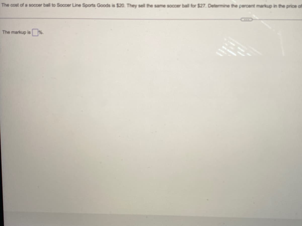 The cost of a socoer ball to Soccer Line Sports Goods is $20. They sell the same soccer ball for $27. Determine the percent markup in the price f
The markup is%.
