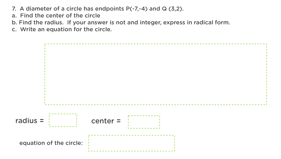 7. A diameter of a circle has endpoints P(-7,-4) and Q (3,2).
a. Find the center of the circle
b. Find the radius. If your answer is not and integer, express in radical form.
c. Write an equation for the circle.
radius=
center =
equation of the circle: