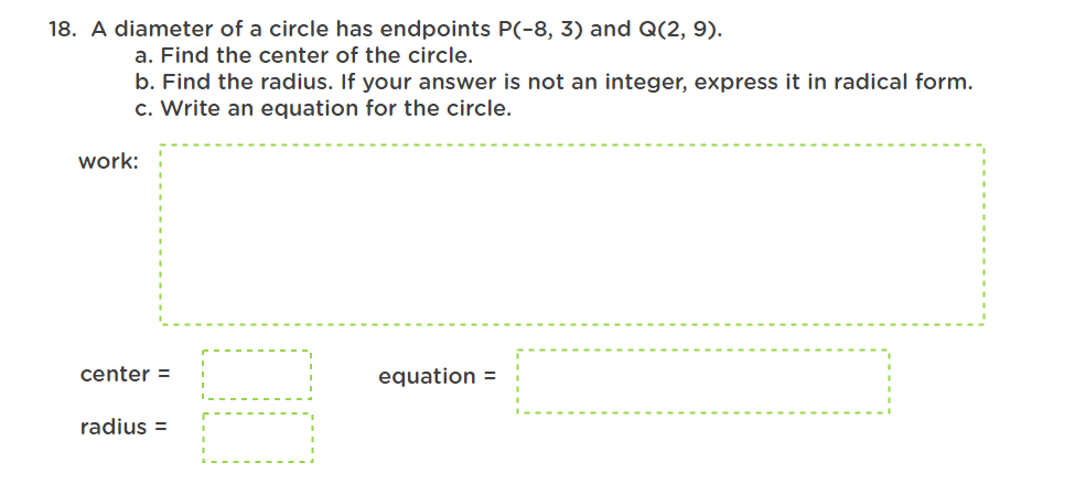 18. A diameter of a circle has endpoints P(-8, 3) and Q(2, 9).
a. Find the center of the circle.
b. Find the radius. If your answer is not an integer, express it in radical form.
c. Write an equation for the circle.
work:
center =
equation =
radius=