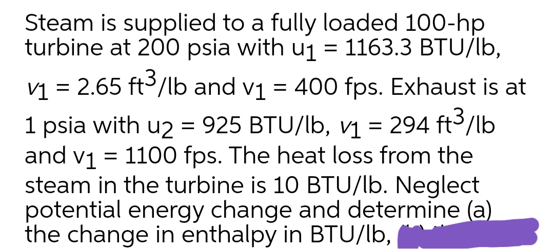 Steam is supplied to a fully loaded 100-hp
turbine at 200 psia with u1 = 1163.3 BTU/lb,
V1 = 2.65 ft3/lb and v1 = 400 fps. Exhaust is at
1 psia with u2 = 925 BTU/lb, v1 = 294 ft3/lb
and v1 = 1100 fps. The heat loss from the
steam in the turbine is 10 BTU/lb. Neglect
potential energy change and determine (a)
the change in enthalpy in BTU/lb,
