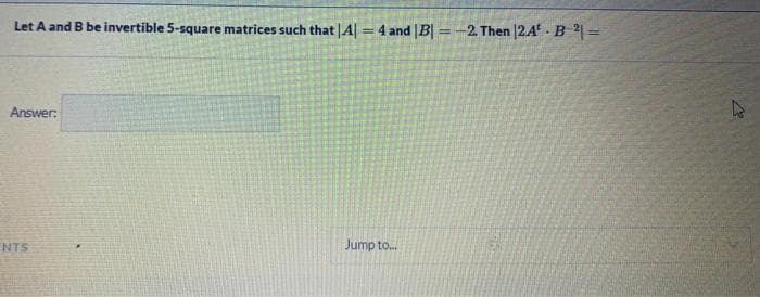 Let A and B be invertible 5-square matrices such that |A| = 4 and |B =-2. Then |2A - B2 =
%3D
Answer:
NTS
Jump to.
