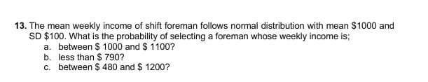 13. The mean weekly income of shift foreman follows normal distribution with mean $1000 and
SD $100. What is the probability of selecting a foreman whose weekly income is;
a. between $ 1000 and $ 1100?
b. less than S 790?
c. between $ 480 and $ 1200?
