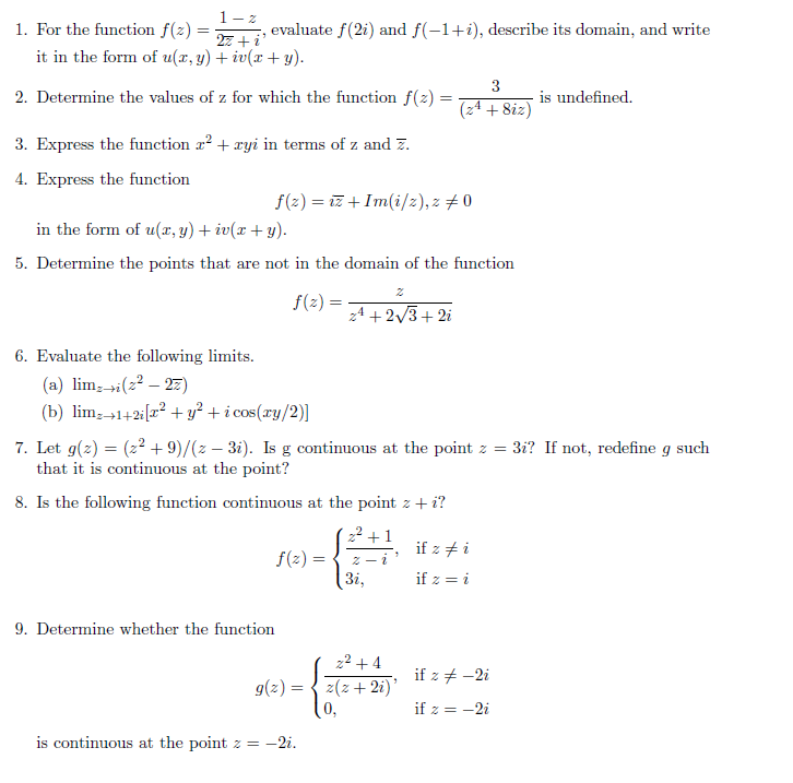 1- z
1. For the function f(z) =
evaluate f(2i) and f(-1+i), describe its domain, and write
27 +i'
it in the form of u(x, y) + iv(x + y).
3
2. Determine the values of z for which the function f(z) =
is undefined.
%3D
(24 + 8iz)
3. Express the function a? + ayi in terms of z and z.
4. Express the function
f(2) = iz + Im(i/z), z # 0
in the form of u(x, y) + iv(x + y).
5. Determine the points that are not in the domain of the function
f(2) =
z4 + 2/3+ 2i
6. Evaluate the following limits.
(a) lim;»i(z² – 27)
(b) lim;→1+2i[x? + y² + i cos(xy/2)]
7. Let g(z) = (2² + 9)/(z – 3i). Is g continuous at the point z = 3i? If not, redefine g such
that it is continuous at the point?
8. Is the following function continuous at the point z + i?
22 +1
if z + i
f(2) =
3i,
2 - 2
if z = i
9. Determine whether the function
22 + 4
if z + -2i
g(z) =
2(z+ 2i)'
0,
if z = -2i
is continuous at the point z = -2i.
