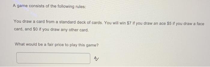 A game consists of the following rules:
You draw a card from a standard deck of cards. You will win $7 if you draw an ace $5 if you draw a face
card, and $0 if you draw any other card.
What would be a fair price to play this game?
