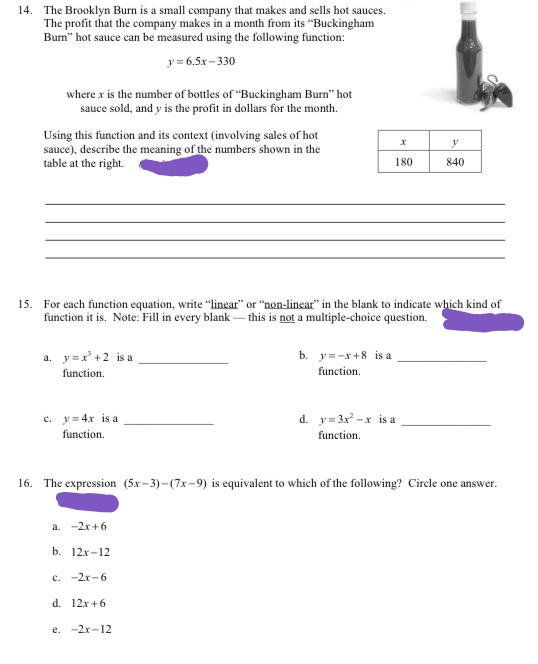 14. The Brooklyn Burn is a small company that makes and sells hot sauces.
The profit that the company makes in a month from its "Buckingham
Bum" hot sauce can be measured using the following function:
y= 6.5x - 330
where x is the number of bottles of "Buckingham Burn" hot
sauce sold, and y is the profit in dollars for the month.
Using this function and its context (involving sales of hot
sauce), describe the meaning of the numbers shown in the
table at the right.
180
840
15. For each function equation, write "linear" or "non-linear" in the blank to indicate which kind of
function it is. Note: Fill in every blank - this is not a multiple-choice question.
a. y=x'+2 is a
b. y=-x+8 is a
function.
function.
c. y= 4x is a
function.
d. y= 3x -x is a
function.
16. The expression (5x- 3)-(7x-9) is equivalent to which of the following? Circle one answer.
a. -2x+6
b. 12x-12
c. -2x-6
d. 12x+6
e. -2x-12

