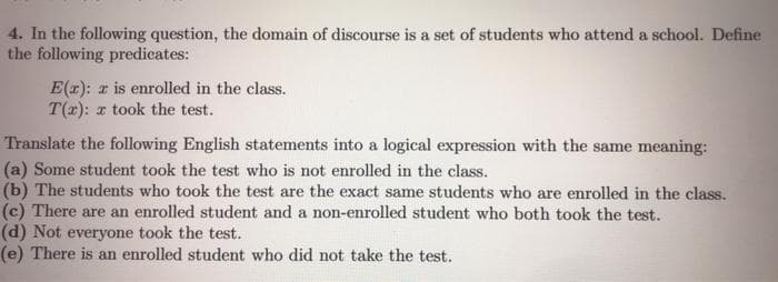 4. In the following question, the domain of discourse is a set of students who attend a school. Define
the following predicates:
E(r): r is enrolled in the class.
T(x): z took the test.
Translate the following English statements into a logical expression with the same meaning:
(a) Some student took the test who is not enrolled in the class.
(b) The students who took the test are the exact same students who are enrolled in the class.
(c) There are an enrolled student and a non-enrolled student who both took the test.
(d) Not everyone took the test.
(e) There is an enrolled student who did not take the test.
