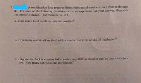 1.
A combination lock requires three selections of numbers, each from 0 through
39. For each of the following questions, write an expression for your anwer, then give
the numeric answer. (For example, 3!6)
a How many total combinations are possible?
b. How many combinations start with a number between 22 and 37 (inclusive)?
c. Suppose the lock is constructed in such a way that no number can be used twice in a
row. How many combinations are possible?
