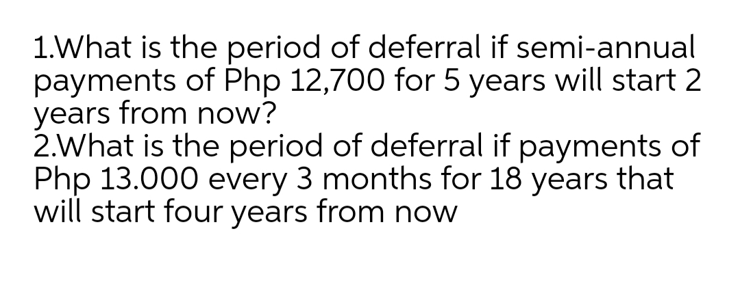 1.What is the period of deferral if semi-annual
payments of Php 12,700 for 5 years will start 2
years from now?
2.What is the period of deferral if payments of
Php 13.000 every 3 months for 18 years that
will start four years from now
