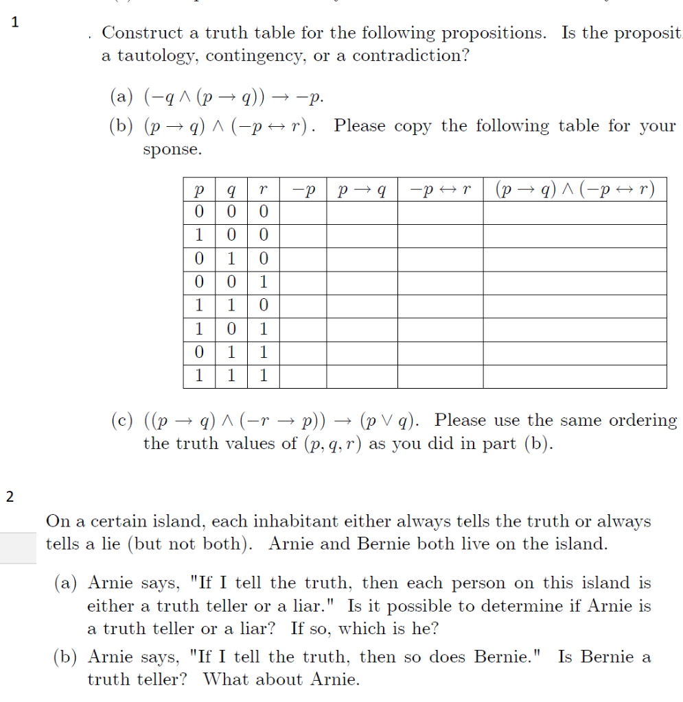 1
Construct a truth table for the following propositions. Is the proposit
a tautology, contingency, or a contradiction?
(a) (-q^ (p → q)) → -p.
(b) (p → q) ^ (-p→r). Please copy the following table for your
sponse.
-p
(p → q) ^ (-p → r)
-p + r
100
1
1
1
1
1
1
1
1
1
1
1
(c) ((p → q) ^ (-r → p)) → (p V q). Please use the same ordering
the truth values of (p, q, r) as you did in part (b).
On a certain island, each inhabitant either always tells the truth or always
tells a lie (but not both). Arnie and Bernie both live on the island.
(a) Arnie says, "If I tell the truth, then each person on this island is
Is it possible to determine if Arnie is
either a truth teller or a liar."
a truth teller or a liar? If so, which is he?
(b) Arnie says, "If I tell the truth, then so does Bernie.
Is Bernie a
truth teller? What about Arnie.
o lc
