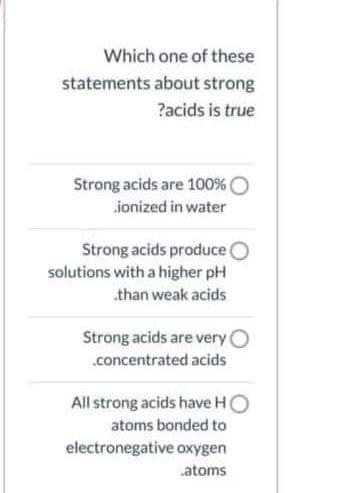 Which one of these
statements about strong
?acids is true
Strong acids are 100% O
ionized in water
Strong acids produce O
solutions with a higher pH
.than weak acids
Strong acids are very O
.concentrated acids
All strong acids have HO
atoms bonded to
electronegative oxygen
.atoms
