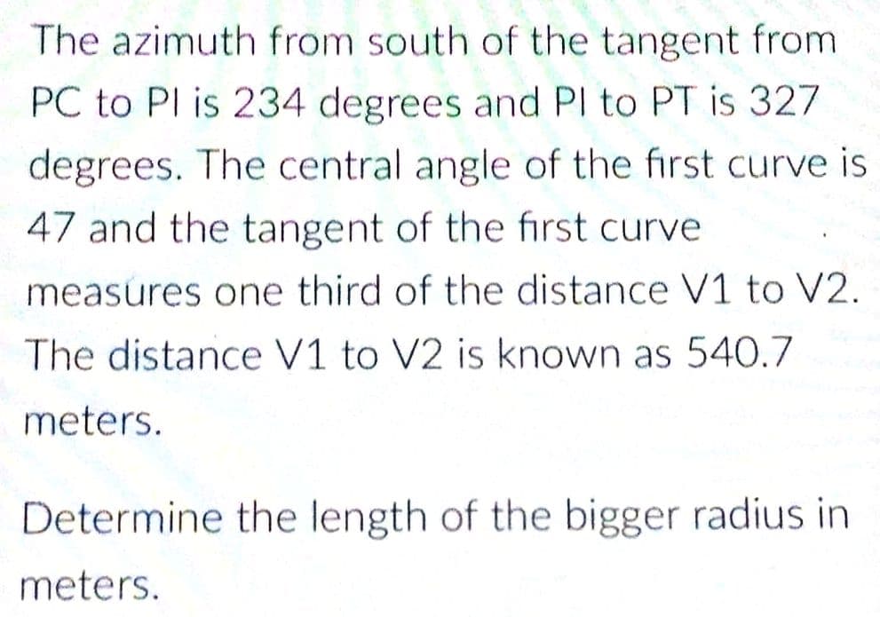 The azimuth from south of the tangent from
PC to PI is 234 degrees and PI to PT is 327
degrees. The central angle of the first curve is
47 and the tangent of the first curve
measures one third of the distance V1 to V2.
The distance V1 to V2 is known as 540.7
meters.
Determine the length of the bigger radius in
meters.
