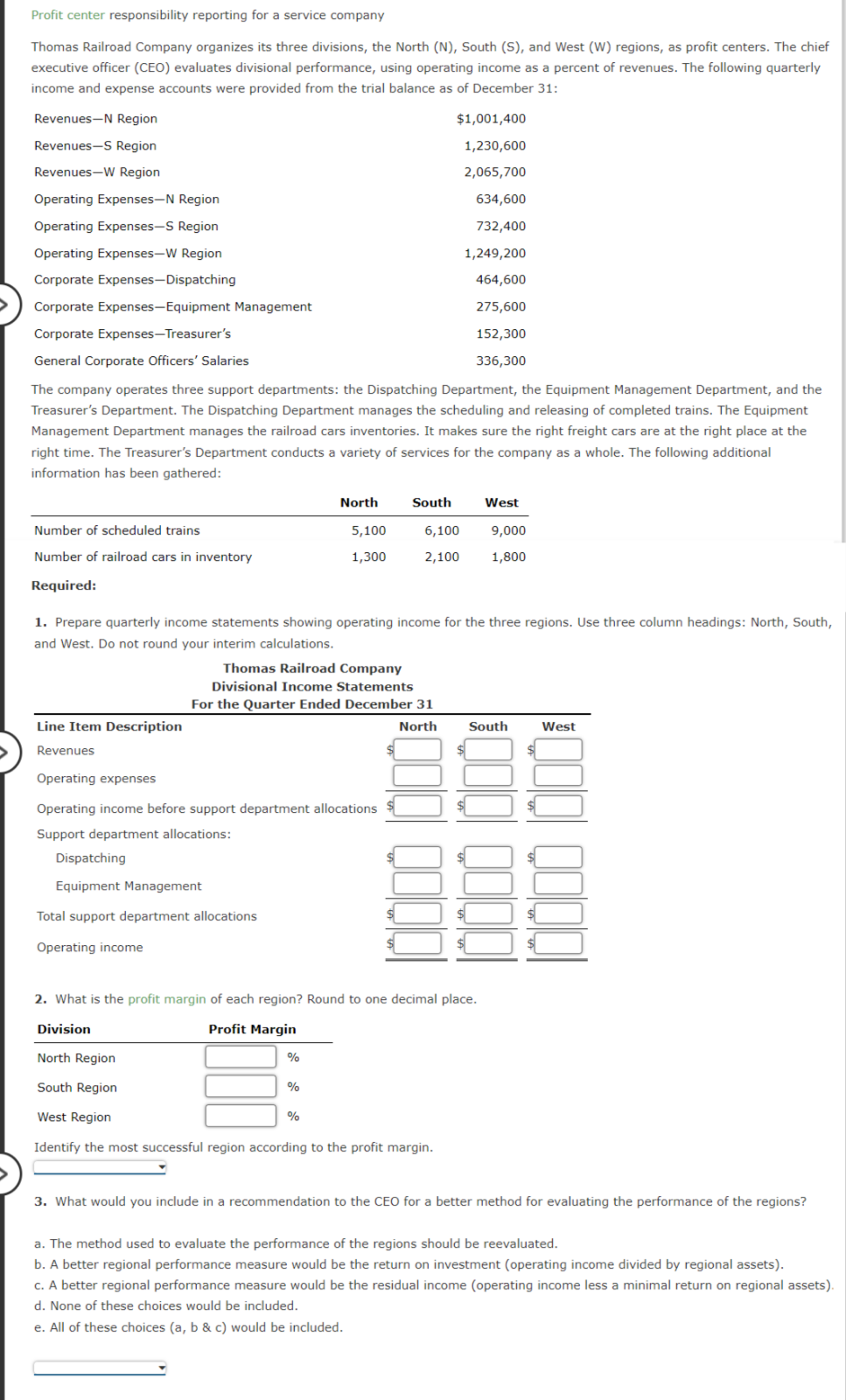 Profit center responsibility reporting for a service company
Thomas Railroad Company organizes its three divisions, the North (N), South (S), and West (W) regions, as profit centers. The chief
executive officer (CEO) evaluates divisional performance, using operating income as a percent of revenues. The following quarterly
income and expense accounts were provided from the trial balance as of December 31:
Revenues-N Region
Revenues-S Region
Revenues-W Region
Operating Expenses-N Region
Operating Expenses-S Region
Operating Expenses-W Region
Corporate Expenses-Dispatching
Corporate Expenses-Equipment Management
Corporate Expenses-Treasurer's
General Corporate Officers' Salaries
$1,001,400
1,230,600
2,065,700
634,600
732,400
1,249,200
464,600
275,600
152,300
336,300
The company operates three support departments: the Dispatching Department, the Equipment Management Department, and the
Treasurer's Department. The Dispatching Department manages the scheduling and releasing of completed trains. The Equipment
Management Department manages the railroad cars inventories. It makes sure the right freight cars are at the right place at the
right time. The Treasurer's Department conducts a variety of services for the company as a whole. The following additional
information has been gathered:
North
South
West
Number of scheduled trains
5,100
6,100
9,000
Number of railroad cars in inventory
1,300
2,100
1,800
Required:
1. Prepare quarterly income statements showing operating income for the three regions. Use three column headings: North, South,
and West. Do not round your interim calculations.
Thomas Railroad Company
Divisional Income Statements
For the Quarter Ended December 31
Line Item Description
Revenues
North
South
West
Operating expenses
Operating income before support department allocations
Support department allocations:
Dispatching
Equipment Management
Total support department allocations
Operating income
2. What is the profit margin of each region? Round to one decimal place.
Division
North Region
South Region
West Region
Profit Margin
%
%
%
Identify the most successful region according to the profit margin.
3. What would you include in a recommendation to the CEO for a better method for evaluating the performance of the regions?
a. The method used to evaluate the performance of the regions should be reevaluated.
b. A better regional performance measure would be the return on investment (operating income divided by regional assets).
c. A better regional performance measure would be the residual income (operating income less a minimal return on regional assets).
d. None of these choices would be included.
e. All of these choices (a, b & c) would be included.