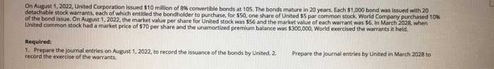 On August 1, 2022, United Corporation issued $10 million of 8% convertible bonds at 105. The bonds mature in 20 years. Each $1,000 bond was issued with 20
detachable stock warrants, each of which entitled the bondholder to purchase, for $50, one share of United $5 par common stock. World Company purchased 10%
of the bond issue. On August 1, 2022, the market value per share for United stock was $56 and the market value of each warrant was $6. In March 2028, when
United common stock had a market price of $70 per share and the unamortized premium balance was $300,000, World exercised the warrants it held.
Required:
1. Prepare the journal entries on August 1, 2022, to record the issuance of the bonds by United. 2.
record the exercise of the warrants.
Prepare the journal entries by United in March 2028 to