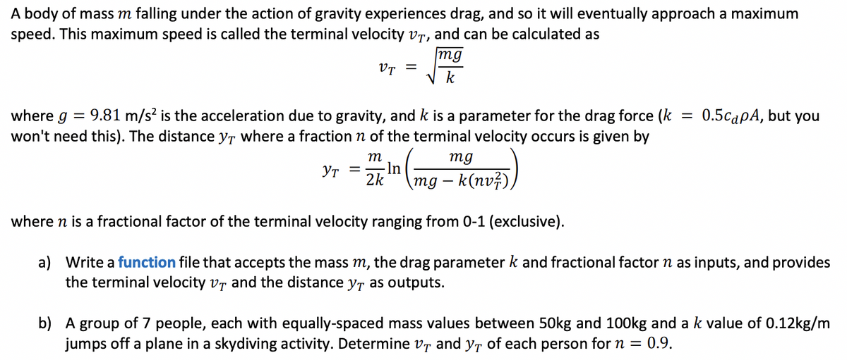 A body of mass m falling under the action of gravity experiences drag, and so it will eventually approach a maximum
speed. This maximum speed is called the terminal velocity vr, and can be calculated as
mg
VT =
k
9.81 m/s? is the acceleration due to gravity, and k is a parameter for the drag force (k
won't need this). The distance yr where a fraction n of the terminal velocity occurs is given by
where g
0.5capA, but you
m
mg
2k"
- In
YT =
– k(nvž)
bu
where n is a fractional factor of the terminal velocity ranging from 0-1 (exclusive).
a) Write a function file that accepts the mass m, the drag parameter k and fractional factor
the terminal velocity vr and the distance yt as outputs.
as inputs, and provides
b) A group of 7 people, each with equally-spaced mass values between 50kg and 100kg and a k value of 0.12kg/m
jumps off a plane in a skydiving activity. Determine vr and yr of each person for n = 0.9.
