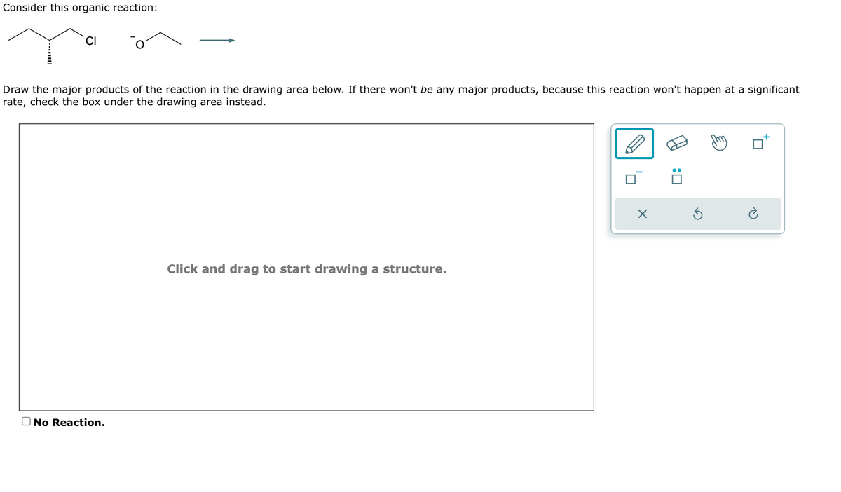 Consider this organic reaction:
Draw the major products of the reaction in the drawing area below. If there won't be any major products, because this reaction won't happen at a significant
rate, check the box under the drawing area instead.
CI
No Reaction.
Click and drag to start drawing a structure.
0