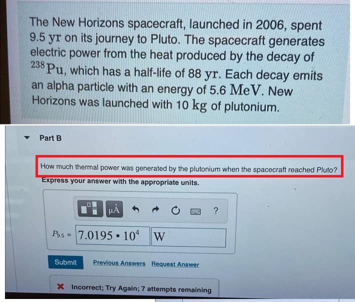 The New Horizons spacecraft, launched in 2006, spent
9.5 yr on its journey to Pluto. The spacecraft generates
electric power from the heat produced by the decay of
238 Pu, which has a half-life of 88 yr. Each decay emits
an alpha particle with an energy of 5.6 MeV. New
Horizons was launched with 10 kg of plutonium.
Part B
How much thermal power was generated by the plutonium when the spacecraft reached Pluto?
Express your answer with the appropriate units.
HÅ
www
?
P9.57.0195 • 104 W
Submit Previous Answers Request Answer
X Incorrect; Try Again; 7 attempts remaining