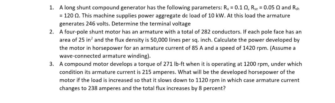 1. A long shunt compound generator has the following parameters: R, = 0.1 0, Rse = 0.05 Q and Rsh
= 120 Q. This machine supplies power aggregate dc load of 10 kW. At this load the armature
generates 246 volts. Determine the terminal voltage
2. A four-pole shunt motor has an armature with a total of 282 conductors. If each pole face has an
area of 25 in? and the flux density is 50,000 lines per sq. inch. Calculate the power developed by
the motor in horsepower for an armature current of 85 A and a speed of 1420 rpm. (Assume a
wave-connected armature winding).
3. A compound motor develops a torque of 271 lb-ft when it is operating at 1200 rpm, under which
condition its armature current is 215 amperes. What will be the developed horsepower of the
motor if the load is increased so that it slows down to 1120 rpm in which case armature current
changes to 238 amperes and the total flux increases by 8 percent?
