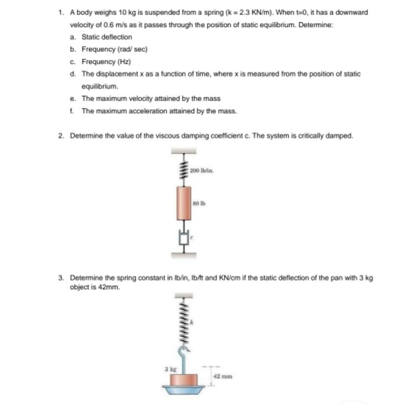 1. A body weighs 10 kg is suspended from a spring (k = 2.3 KN/m). When t=0, it has a downward
velocity of 0.6 m/s as it passes through the position of static equilibrium. Determine:
a. Static deflection
b. Frequency (rad/ sec)
c. Frequency (Hz)
d. The displacement x as a function of time, where x is measured from the position of static
equilibrium.
e. The maximum velocity attained by the mass
f. The maximum acceleration attained by the mass.
2. Determine the value of the viscous damping coefficient c. The system is critically damped.
200 hin.
so lb
3. Determine the spring constant in Ib/in, Ib/t and KN/cm if the static deflection of the pan with 3 kg
object is 42mm.
3kE
42 mm
