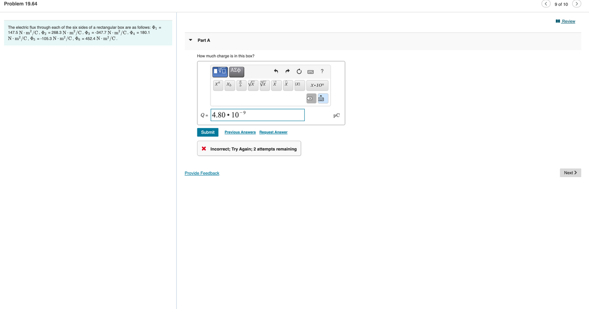 Problem 19.64
9 of 10
>
I Review
The electric flux through each of the six sides of a rectangular box are as follows: 1 =
147.5 N · m? /C , Ð2 = 268.3 N · m? /C , D3 = -347.7 N · m² /C, Đ4 = 180.1
N.m? /C, P5 = -105.3 N · m² /C , P6 = 452.4 N ·m²/C.
Part A
How much charge is in this box?
?
а
x"
|X|
х.10п
4.80 • 10¬9
pC
Submit
Previous Answers Request Answer
X Incorrect; Try Again; 2 attempts remaining
Provide Feedback
Next >
