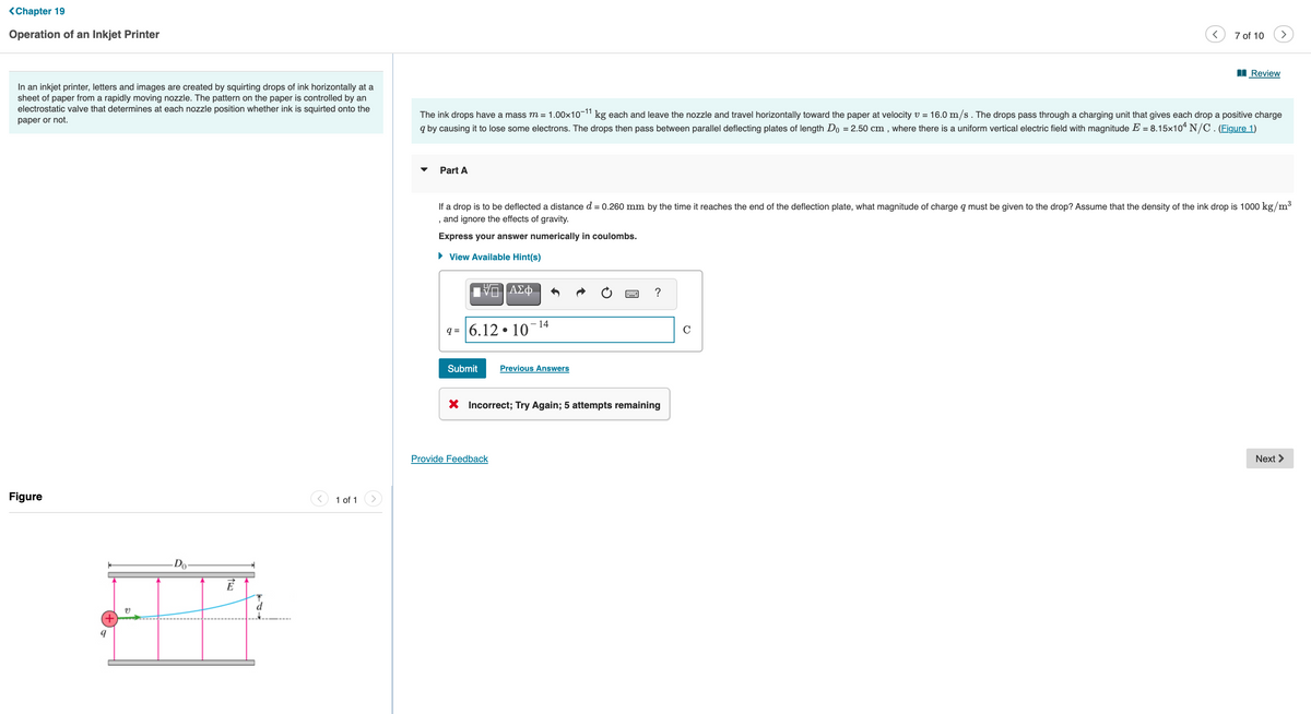 <Chapter 19
Operation of an Inkjet Printer
7 of 10
>
Review
In an inkjet printer, letters and images are created by squirting drops of ink horizontally at a
sheet of paper from a rapidly moving nozzle. The pattern on the paper is controlled by an
electrostatic valve that determines at each nozzle position whether ink is squirted onto the
The ink drops have a mass m = 1.00x10-11 kg each and leave the nozzle and travel horizontally toward the paper at velocity v = 16.0 m/s. The drops pass through a charging unit that gives each drop a positive charge
q by causing it to lose some electrons. The drops then pass between parallel deflecting plates of length Do = 2.50 cm , where there is a uniform vertical electric field with magnitude E = 8.15x10* N/C. (Figure 1)
paper or not.
Part A
If a drop is to be deflected a distance d = 0.260 mm by the time it reaches the end of the deflection plate, what magnitude of charge q must be given to the drop? Assume that the density of the ink drop is 1000 kg/m³
and ignore the effects of gravity.
Express your answer numerically in coulombs.
• View Available Hint(s)
ΑΣφ.
?
- 14
q = 6.12 • 10
Submit
Previous Answers
X Incorrect; Try Again; 5 attempts remaining
Provide Feedback
Next >
Figure
1 of 1
-Do
