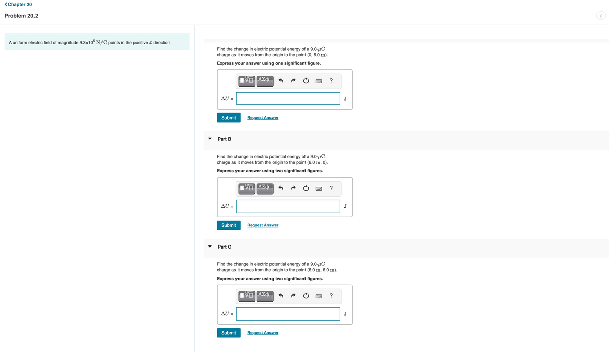 <Chapter 20
Problem 20.2
A uniform electric field of magnitude 9.3x10° N/C points in the positive x direction.
Find the change in electric potential energy of a 9.0-µC
charge as it moves from the origin to the point (0, 6.0 m).
Express your answer using one significant figure.
DA
ΑΣφ.
?
AU =
J
Submit
Request Answer
Part B
Find the change in electric potential energy of a 9.0-µC
charge as it moves from the origin to the point (6.0 m, 0).
Express your answer using two significant figures.
?
AU =
J
Submit
Request Answer
Part C
Find the change in electric potential energy of a 9.0-µC
charge as it moves from the origin to the point (6.0 m, 6.0 m).
Express your answer using two significant figures.
ΑΣφ.
AU =
J
Submit
Request Answer
