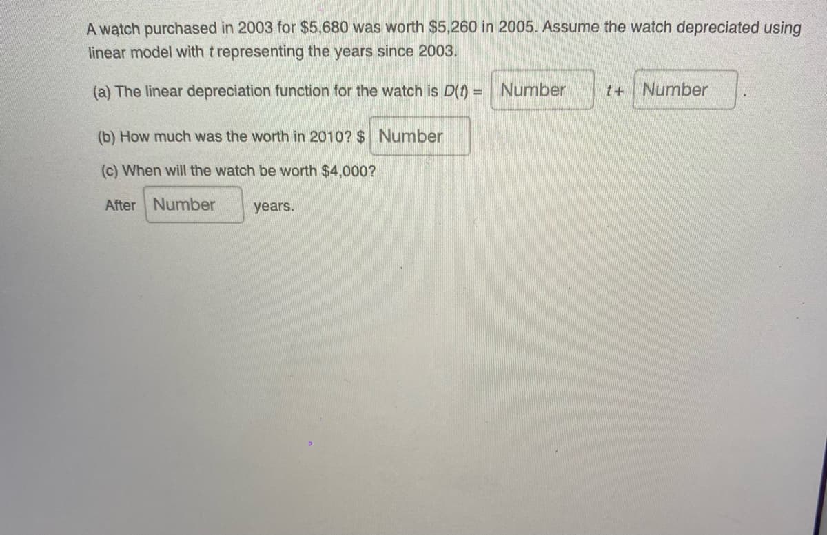 A watch purchased in 2003 for $5,680 was worth $5,260 in 2005. Assume the watch depreciated using
linear model with t representing the years since 2003.
(a) The linear depreciation function for the watch is D(t) =
Number
t+Number
(b) How much was the worth in 2010? $ Number
(c) When will the watch be worth $4,000?
After Number
years.
