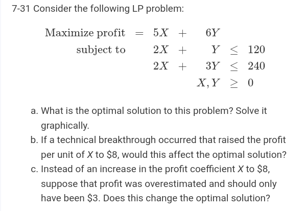 7-31 Consider the following LP problem:
Maximize profit = 5X +
6Y
subject to
2X +
Y < 120
2х +
3Y < 240
X,Y > 0
a. What is the optimal solution to this problem? Solve it
graphically.
b. If a technical breakthrough occurred that raised the profit
per unit of X to $8, would this affect the optimal solution?
c. Instead of an increase in the profit coefficient X to $8,
suppose that profit was overestimated and should only
have been $3. Does this change the optimal solution?
