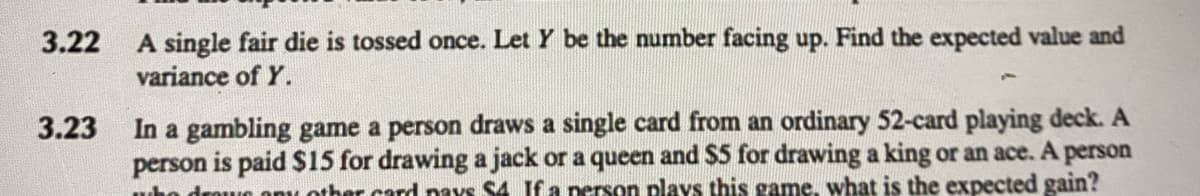 3.22 A single fair die is tossed once. Let Y be the number facing up. Find the expected value and
variance of Y.
3.23
A
In a gambling game a person draws a single card from an ordinary 52-card playing deck. A
person is paid $15 for drawing a jack or a queen and $5 for drawing a king or an ace. A person
who dra any other card pays $4 If a person plays this game, what is the expected gain?