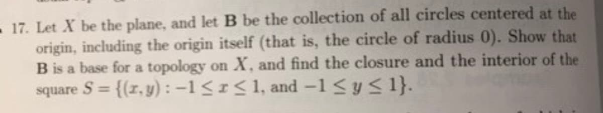 17. Let X be the plane, and let B be the collection of all circles centered at the
origin, including the origin itself (that is, the circle of radius 0). Show that
B is a base for a topology on X, and find the closure and the interior of the
square S= {(z,y): -1 ≤ r ≤ 1, and -1 ≤ y ≤ 1}.