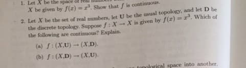 1. Let X be the space of fea
X be given by f(x)=³. Show that f is continuous.
2. Let X be the set of real numbers, let U be the usual topology, and let D be
the discrete topology. Suppose f: X-X is given by f(x)=z³. Which of
the following are continuous? Explain.
(a) f: (X,U)-(X.D).
(b) f: (X.D) (X,U).
tonological space into another.