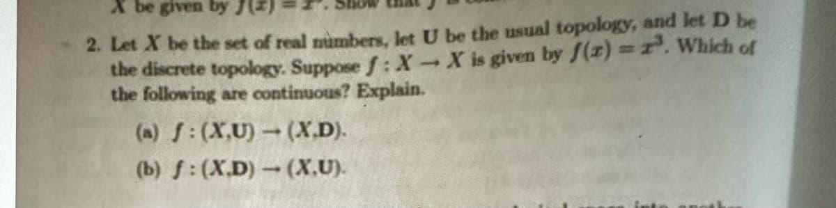 X be given by J(2)
2. Let X be the set of real numbers, let U be the usual topology, and let D be
the discrete topology. Suppose f: X-X is given by f(z)=z³. Which of
the following are continuous? Explain.
(a) f: (X,U) - (X.D).
(b) f: (XD)-(X.U).