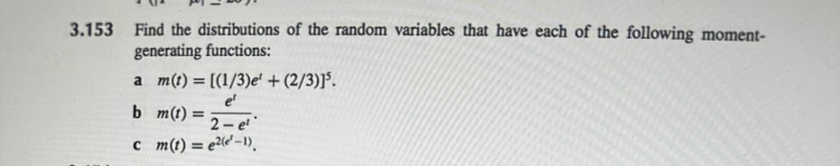 3.153
Find the distributions of the random variables that have each of the following moment-
generating functions:
a m(t) = [(1/3) e' + (2/3)]5.
e¹
b m(t) = 2-e¹
c m(t) = e²(e¹-1).