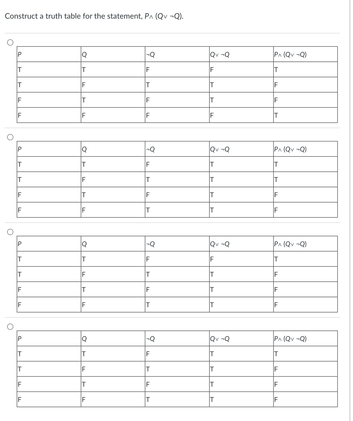 Construct a truth table for the statement, P^ (Qv ¬Q).
O
O
O
IP
IT
IT
IF
IF
P
T
T
IF
IF
P
T
T
IF
IF
IF
IF
|Q
IF
IT
LL
|Q
IF
ד
IT
4
TI
Q
IT
IF
IT
IF
|Q
ㄱ
TI
F
-Q
F
IT
IF
F
T
F
LL
IT
F
IT
F
IT
IT
IT
Qv ¬Q
IF
IT
IT
IF
Qv ¬Q
T
T
T
QV ¬Q
IF
IT
T
IT
Qv ¬Q
IT
IT
IT
IT
PA (QV ¬Q)
T
IF
IF
IT
PA (QV ¬Q)
T
T
IF
PA (QV ¬Q)
IT
IF
IF
IF
PA (QV ¬Q)
IT
IF
IF
IF